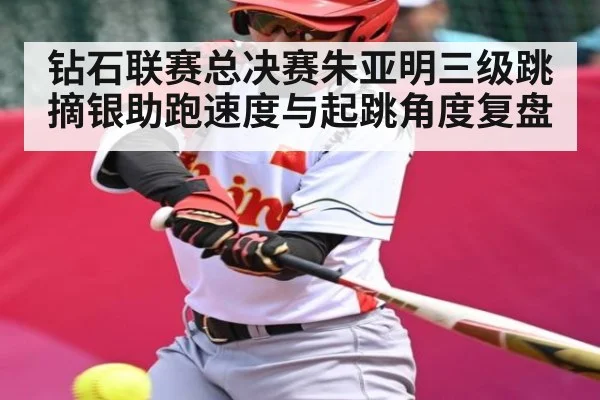 钻石联赛总决赛朱亚明三级跳摘银助跑速度与起跳角度复盘